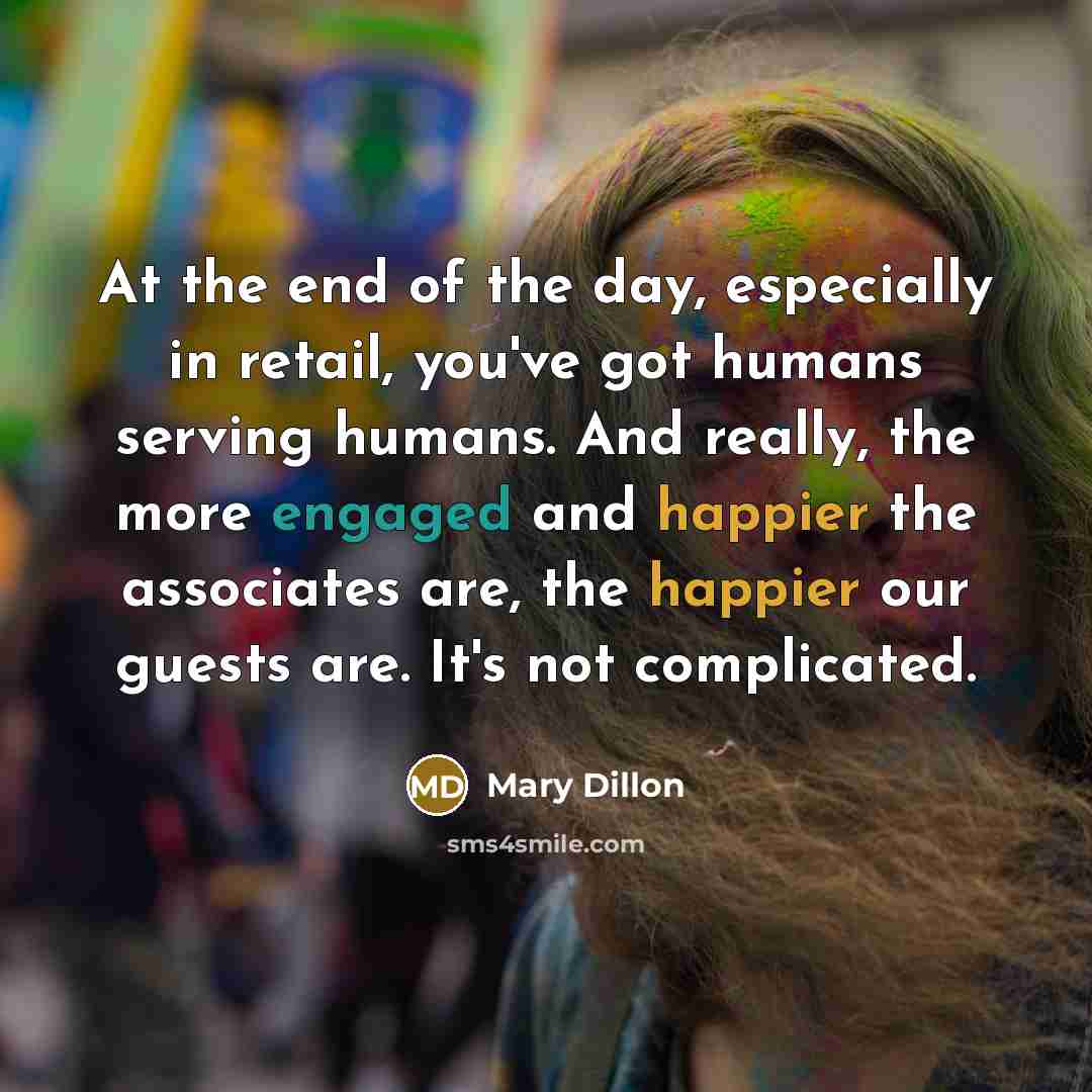 “At the end of the day, especially in retail, you've got humans serving humans. And really, the more engaged and happier the associates are, the happier our guests are. It's not complicated.” quote by Mary Dillon