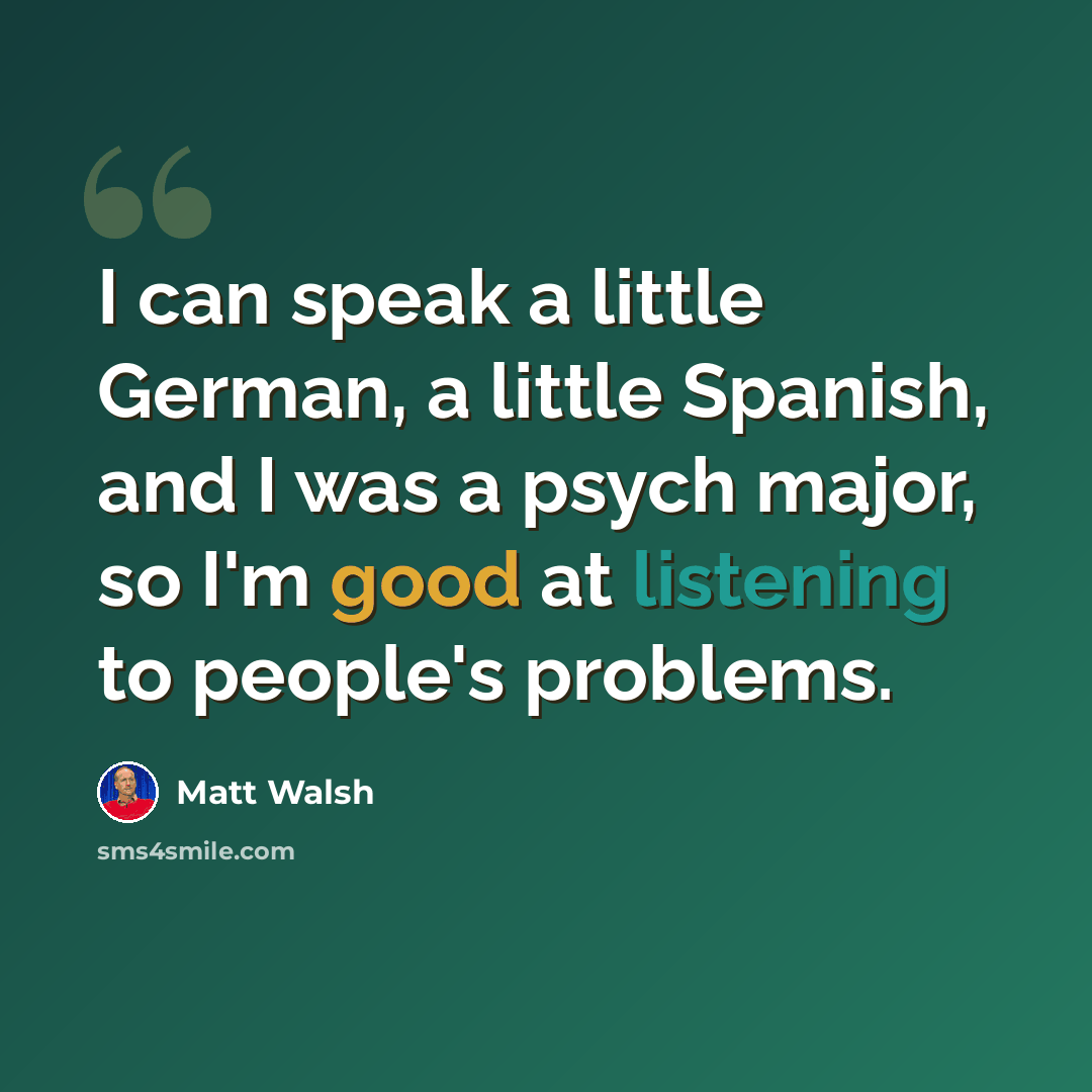 “I can speak a little German, a little Spanish, and I was a psych major, so I'm good at listening to people's problems.” quote by Matt Walsh