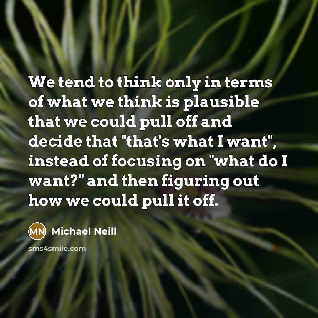 “We tend to think only in terms of what we think is plausible that we could pull off and decide that "that's what I want", instead of focusing on "what do I want?" and then figuring out how we could pull it off.” quote by Michael Neill