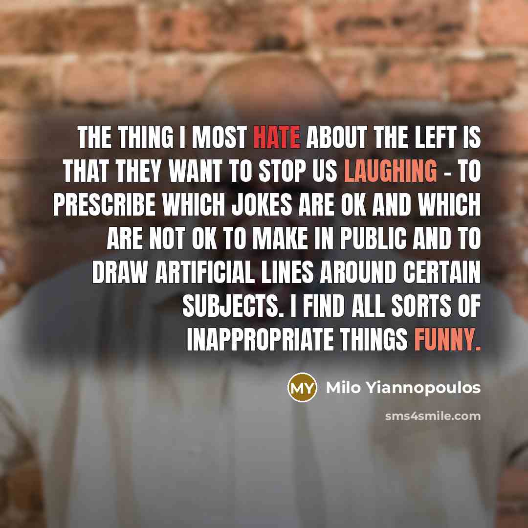 “The thing I most hate about the Left is that they want to stop us laughing - to prescribe which jokes are OK and which are not OK to make in public and to draw artificial lines around certain subjects. I find all sorts of inappropriate things funny.” quote by Milo Yiannopoulos