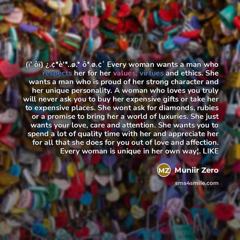 “(ï' ôï) ¿.¢*è'*..ø.* ô*.ø.¢´ Every woman wants a man who respects her for her values, virtues and ethics. She wants a man who is proud of her strong character and her unique personality. A woman who loves you truly will never ask you to buy her expensive gifts or take her to expensive places. She…” quote by Muniir Zero