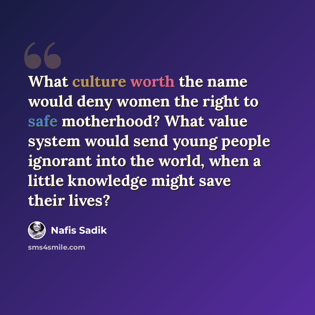 “What culture worth the name would deny women the right to safe motherhood? What value system would send young people ignorant into the world, when a little knowledge might save their lives?” quote by Nafis Sadik