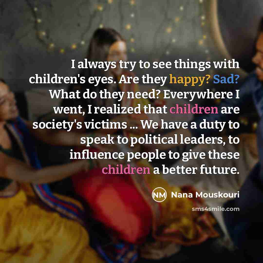 “I always try to see things with children's eyes. Are they happy? Sad? What do they need? Everywhere I went, I realized that children are society's victims ... We have a duty to speak to political leaders, to influence people to give these children a better future.” quote by Nana Mouskouri