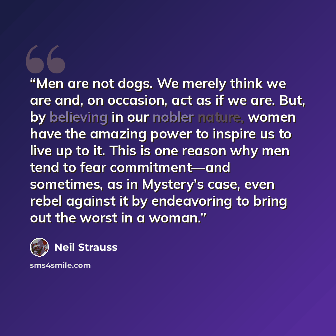 “Men are not dogs. We merely think we are and, on occasion, act as if we are. But, by believing in our nobler nature, women have the amazing power to inspire us to live up to it. This is one reason why men tend to fear commitment—and sometimes, as in Mystery’s case, even rebel against it by…” quote by Neil Strauss