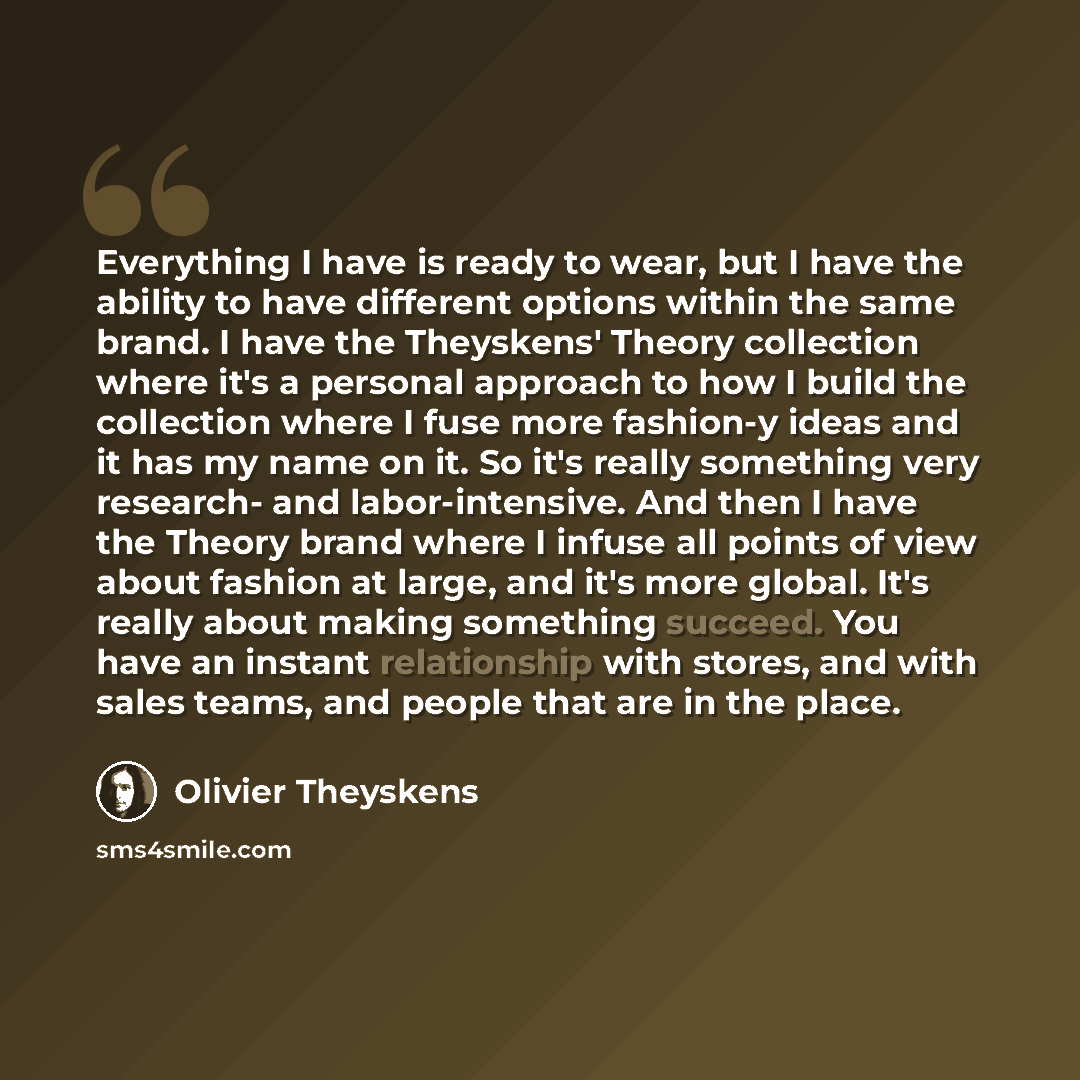 “Everything I have is ready to wear, but I have the ability to have different options within the same brand. I have the Theyskens' Theory collection where it's a personal approach to how I build the collection where I fuse more fashion-y ideas and it has my name on it. So it's really something very…” quote by Olivier Theyskens