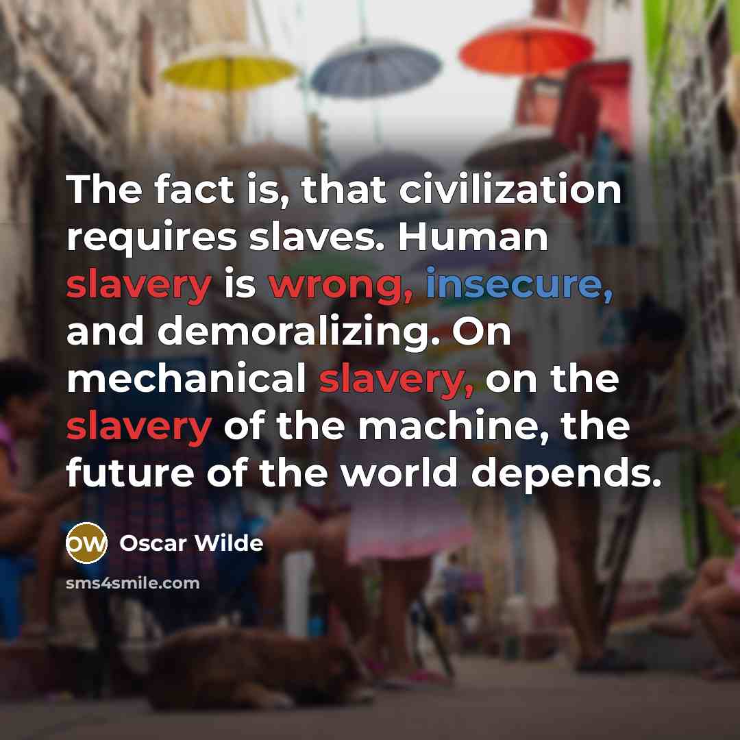 “The fact is, that civilization requires slaves. Human slavery is wrong, insecure, and demoralizing. On mechanical slavery, on the slavery of the machine, the future of the world depends.” quote by Oscar Wilde