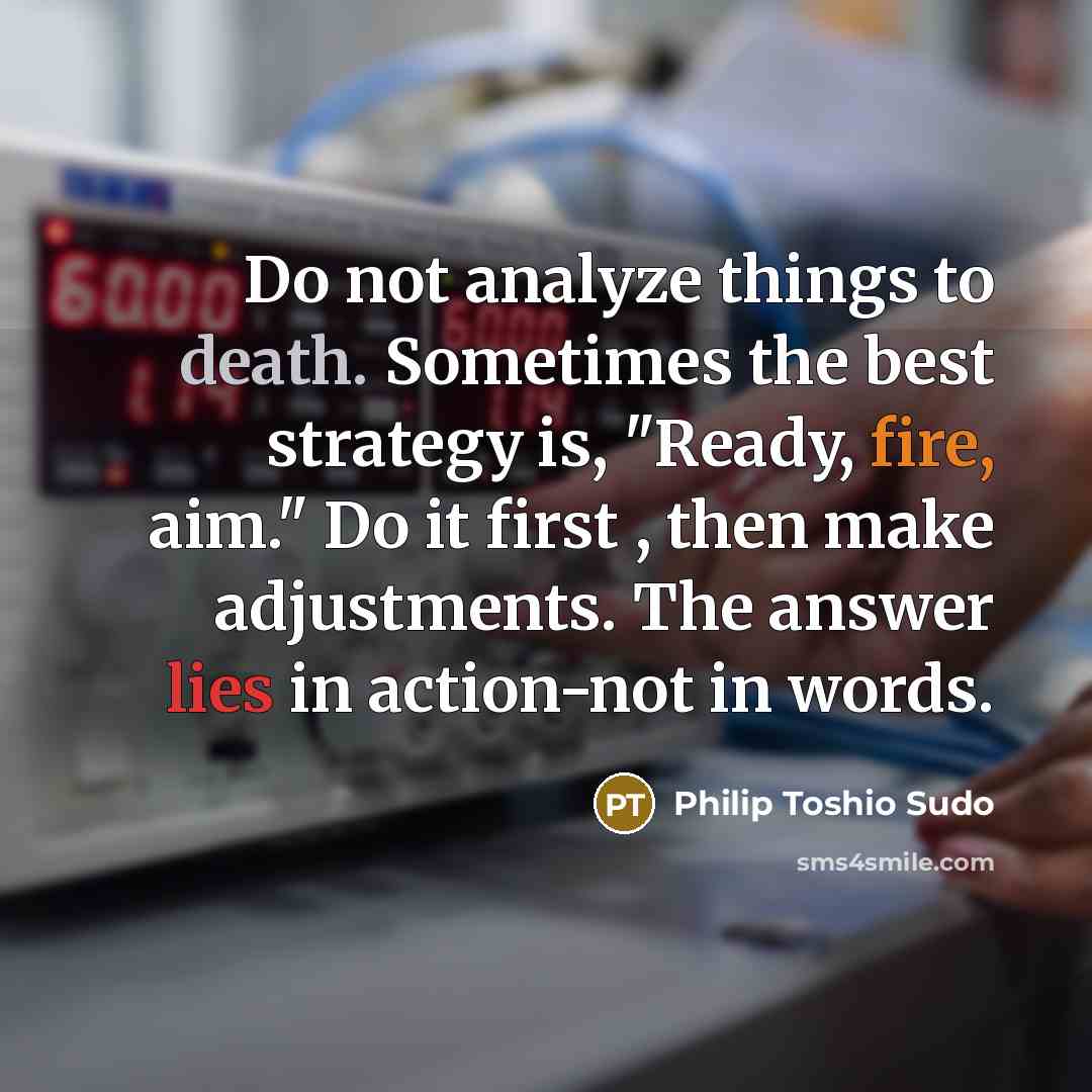 “Do not analyze things to death. Sometimes the best strategy is, "Ready, fire, aim." Do it first , then make adjustments. The answer lies in action-not in words.” quote by Philip Toshio Sudo