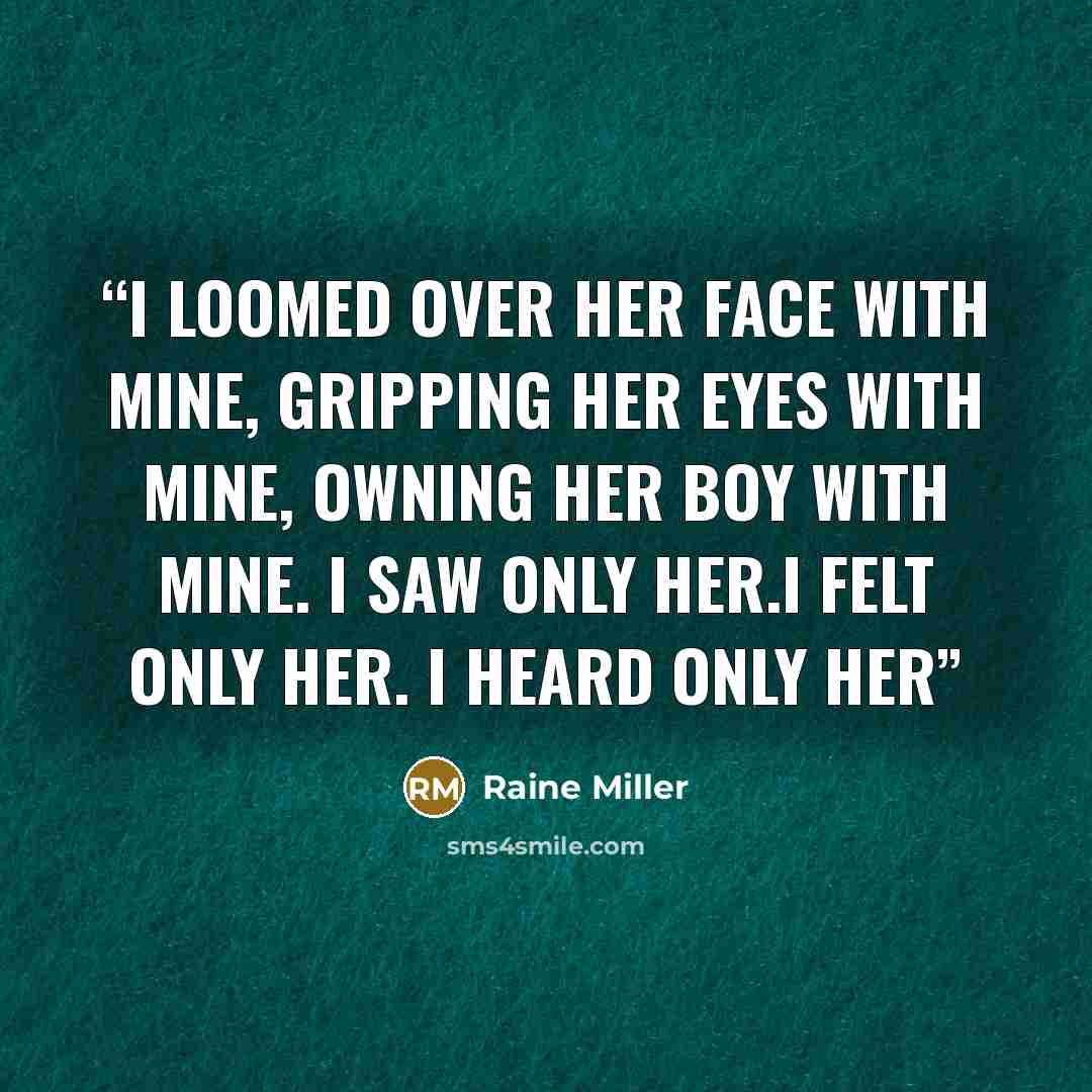 “I loomed over her face with mine, gripping her eyes with mine, owning her boy with mine. I saw only her.I felt only her. I heard only her” quote by Raine Miller