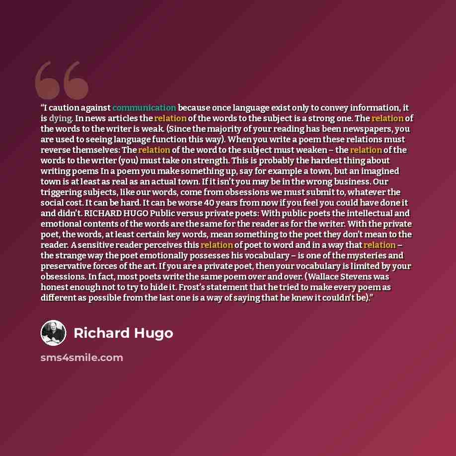 “I caution against communication because once language exist only to convey information, it is dying. In news articles the relation of the words to the subject is a strong one. The relation of the words to the writer is weak. (Since the majority of your reading has been newspapers, you are used to…” quote by Richard Hugo
