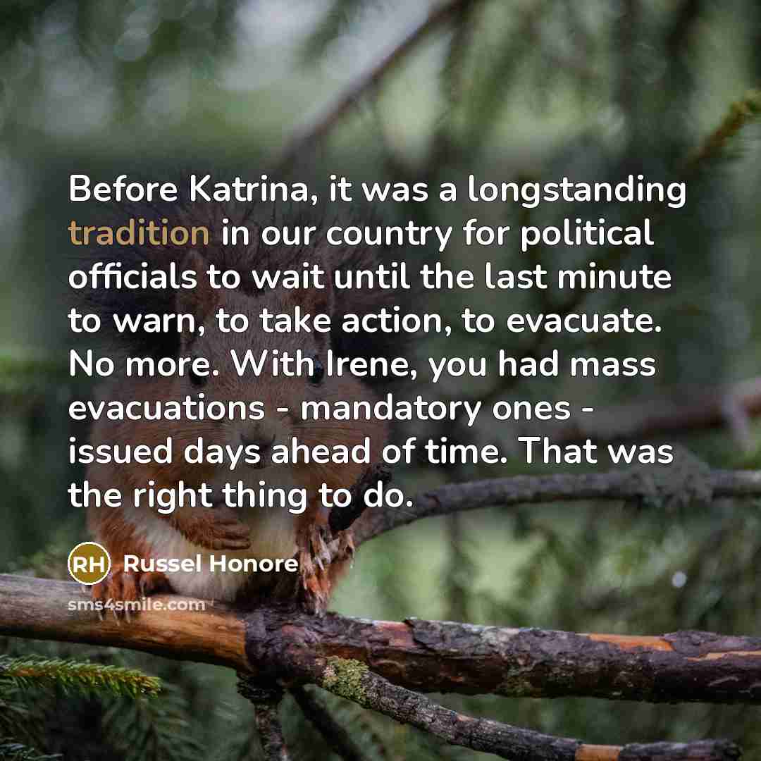 “Before Katrina, it was a longstanding tradition in our country for political officials to wait until the last minute to warn, to take action, to evacuate. No more. With Irene, you had mass evacuations - mandatory ones - issued days ahead of time. That was the right thing to do.” quote by Russel Honore