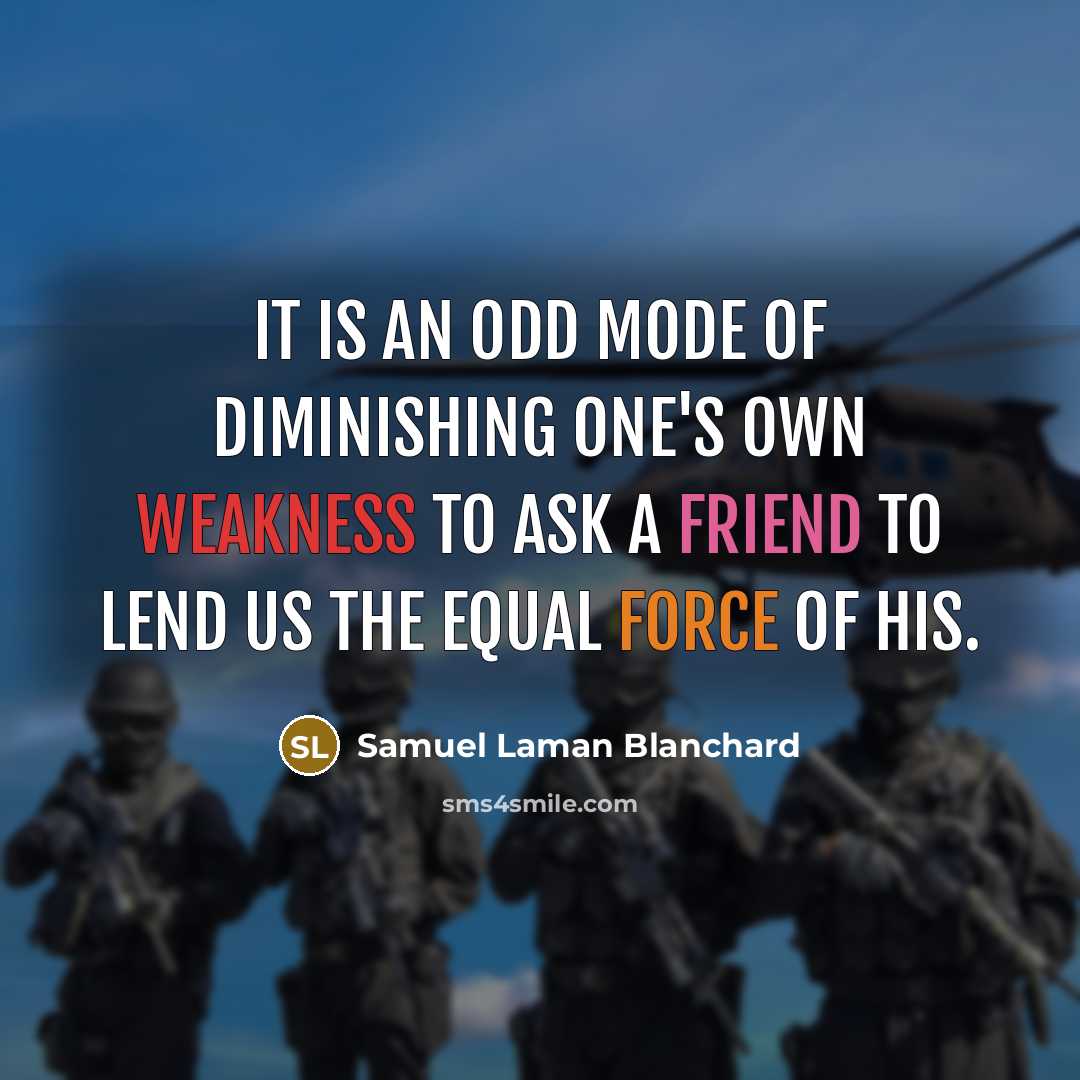 “It is an odd mode of diminishing one's own weakness to ask a friend to lend us the equal force of his.” quote by Samuel Laman Blanchard