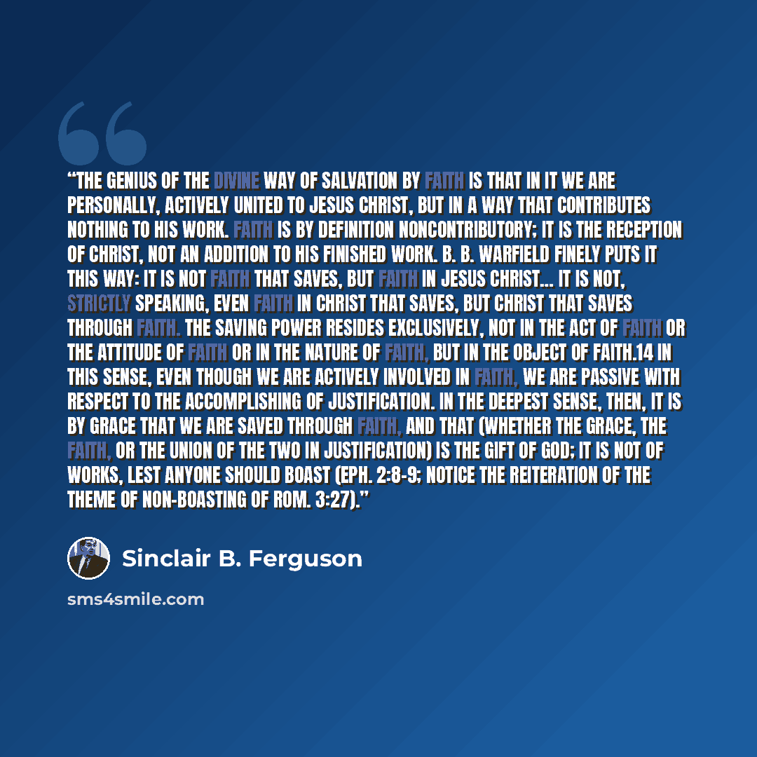 “The genius of the divine way of salvation by faith is that in it we are personally, actively united to Jesus Christ, but in a way that contributes nothing to His work. Faith is by definition noncontributory; it is the reception of Christ, not an addition to His finished work. B. B. Warfield finely…” quote by Sinclair B. Ferguson
