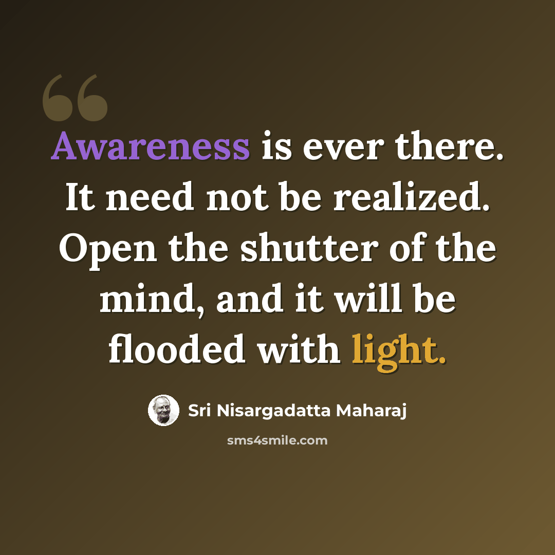 “Awareness is ever there. It need not be realized. Open the shutter of the mind, and it will be flooded with light.” quote by Sri Nisargadatta Maharaj