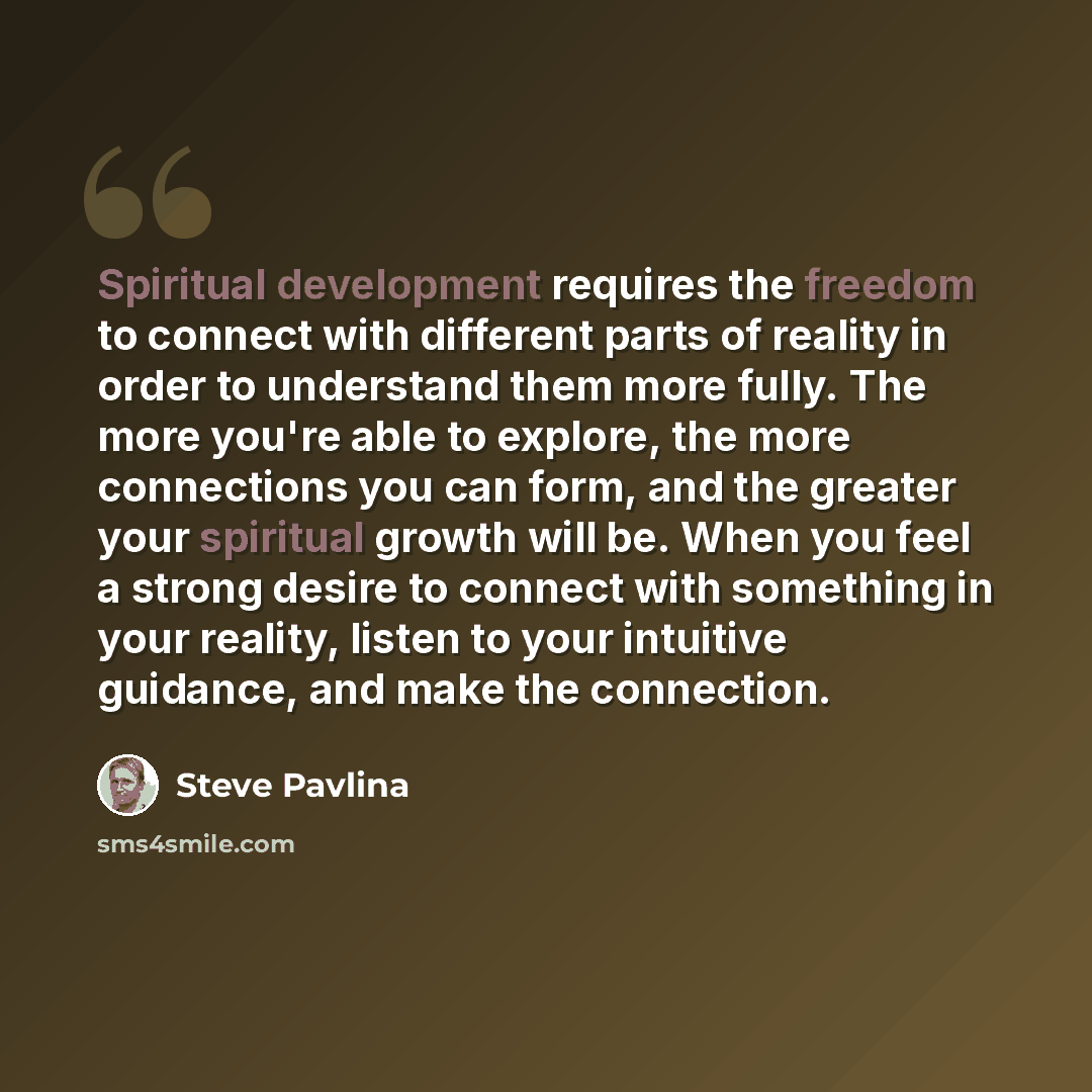 “Spiritual development requires the freedom to connect with different parts of reality in order to understand them more fully. The more you're able to explore, the more connections you can form, and the greater your spiritual growth will be. When you feel a strong desire to connect with something…” quote by Steve Pavlina
