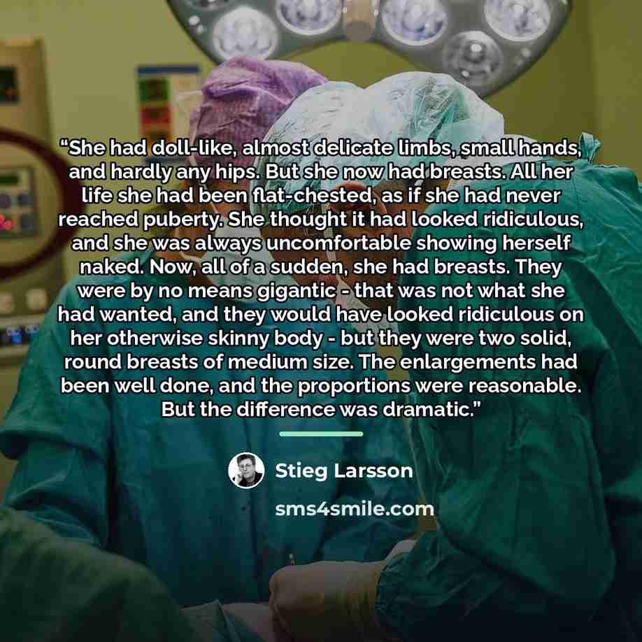 “She had doll-like, almost delicate limbs, small hands, and hardly any hips. But she now had breasts. All her life she had been flat-chested, as if she had never reached puberty. She thought it had looked ridiculous, and she was always uncomfortable showing herself naked. Now, all of a sudden, she…” quote by Stieg Larsson