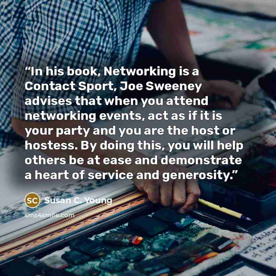 “In his book, Networking is a Contact Sport, Joe Sweeney advises that when you attend networking events, act as if it is your party and you are the host or hostess. By doing this, you will help others be at ease and demonstrate a heart of service and generosity.” quote by Susan C. Young