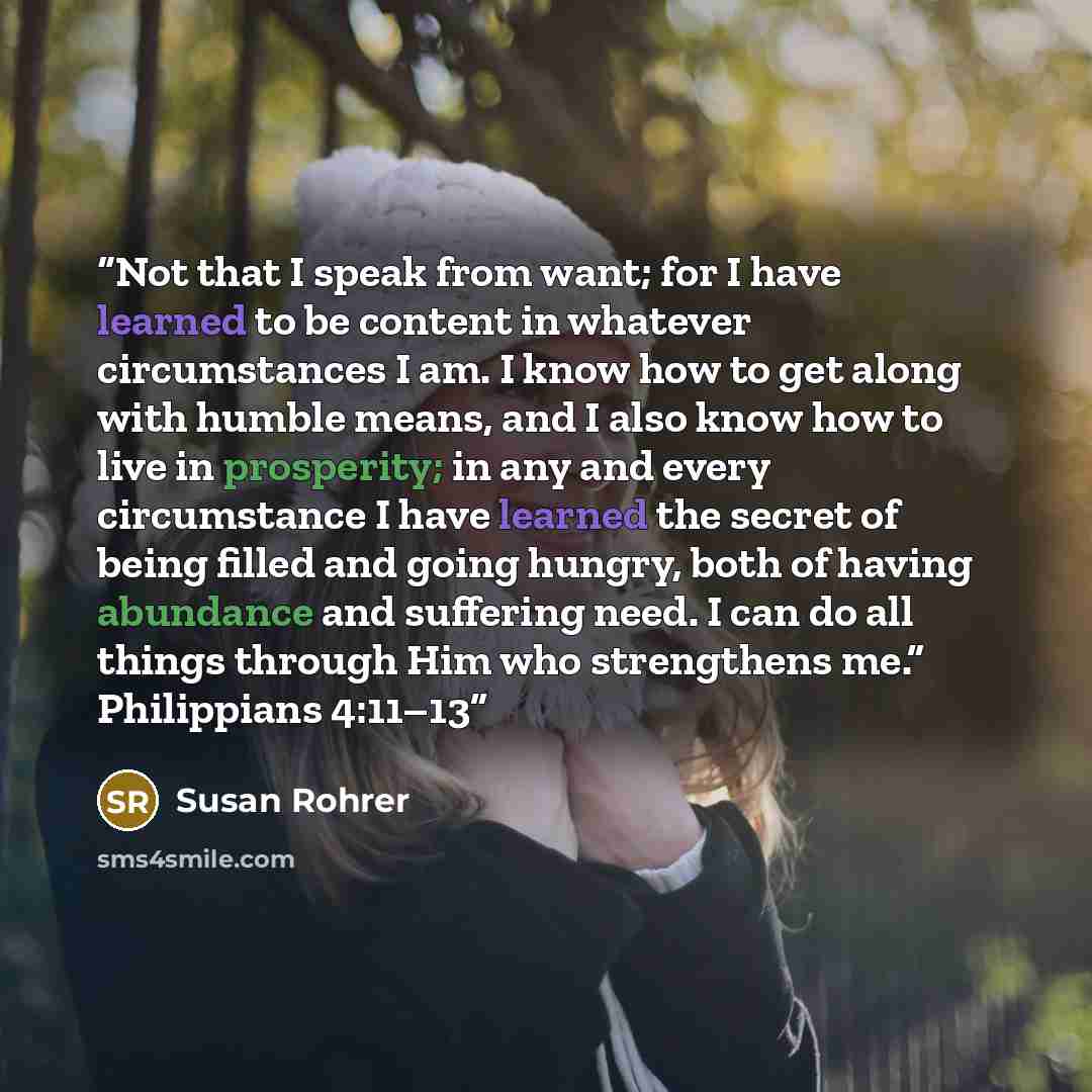 “Not that I speak from want; for I have learned to be content in whatever circumstances I am. I know how to get along with humble means, and I also know how to live in prosperity; in any and every circumstance I have learned the secret of being filled and going hungry, both of having abundance and…” quote by Susan Rohrer