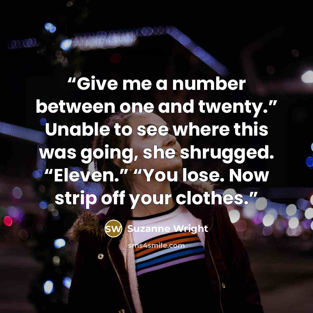 “Give me a number between one and twenty.” Unable to see where this was going, she shrugged. “Eleven.” “You lose. Now strip off your clothes.” quote by Suzanne Wright