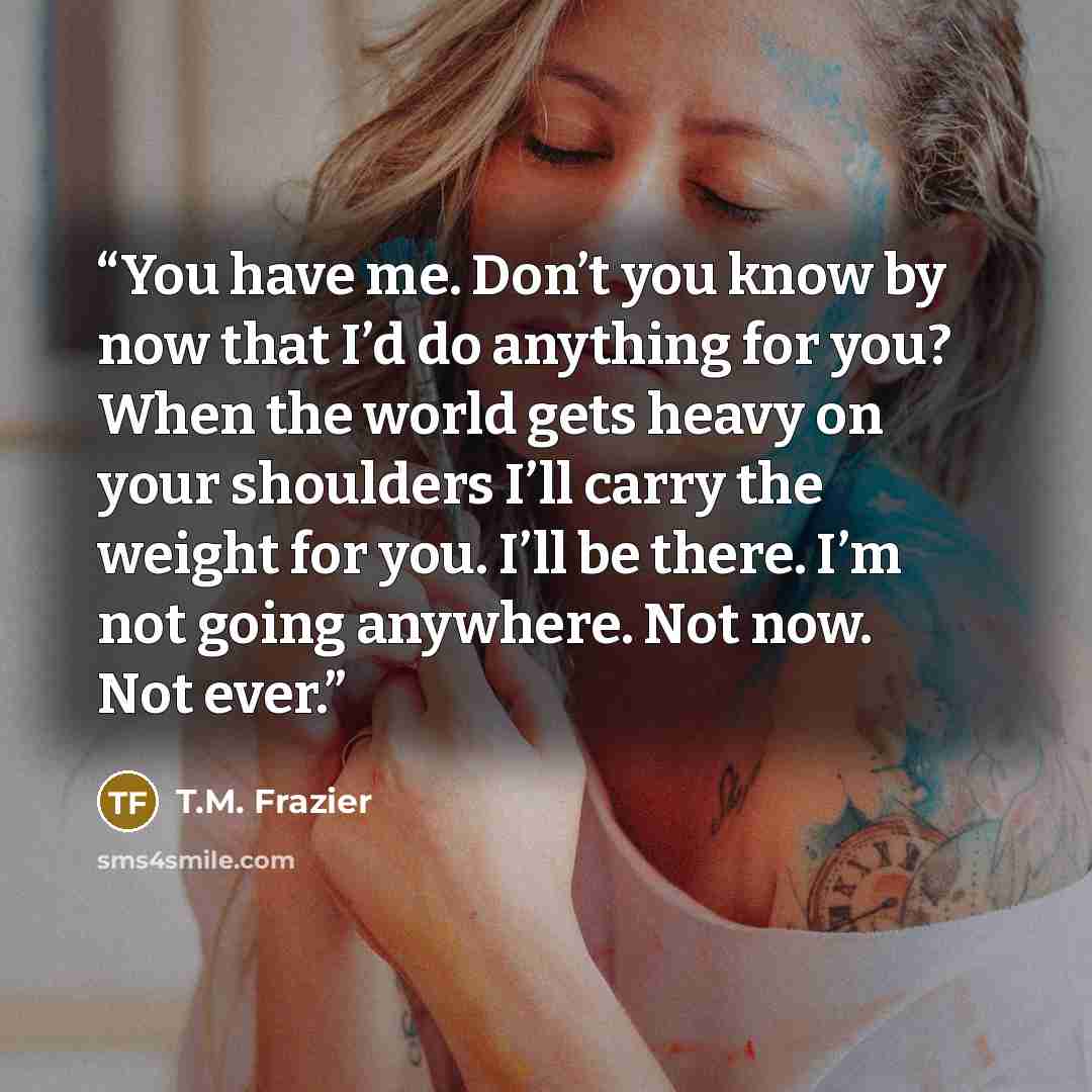 “You have me. Don’t you know by now that I’d do anything for you? When the world gets heavy on your shoulders I’ll carry the weight for you. I’ll be there. I’m not going anywhere. Not now. Not ever.” quote by T.M. Frazier