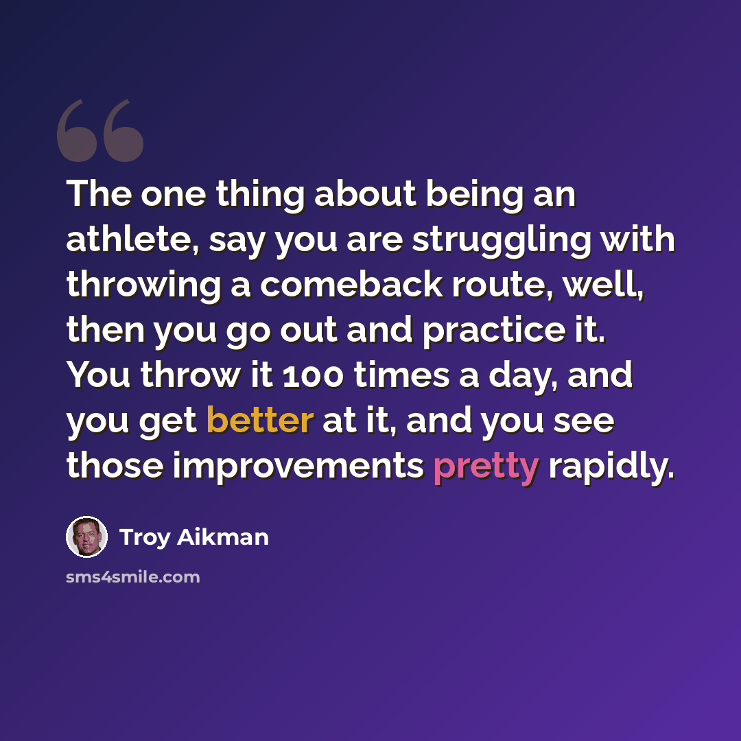 “The one thing about being an athlete, say you are struggling with throwing a comeback route, well, then you go out and practice it. You throw it 100 times a day, and you get better at it, and you see those improvements pretty rapidly.” quote by Troy Aikman