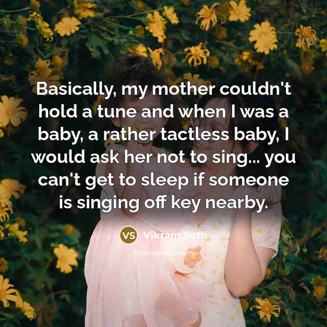 “Basically, my mother couldn't hold a tune and when I was a baby, a rather tactless baby, I would ask her not to sing... you can't get to sleep if someone is singing off key nearby.” quote by Vikram Seth