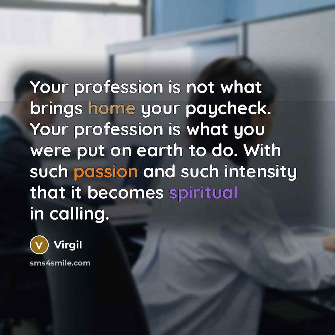 “Your profession is not what brings home your paycheck. Your profession is what you were put on earth to do. With such passion and such intensity that it becomes spiritual in calling.” quote by Virgil