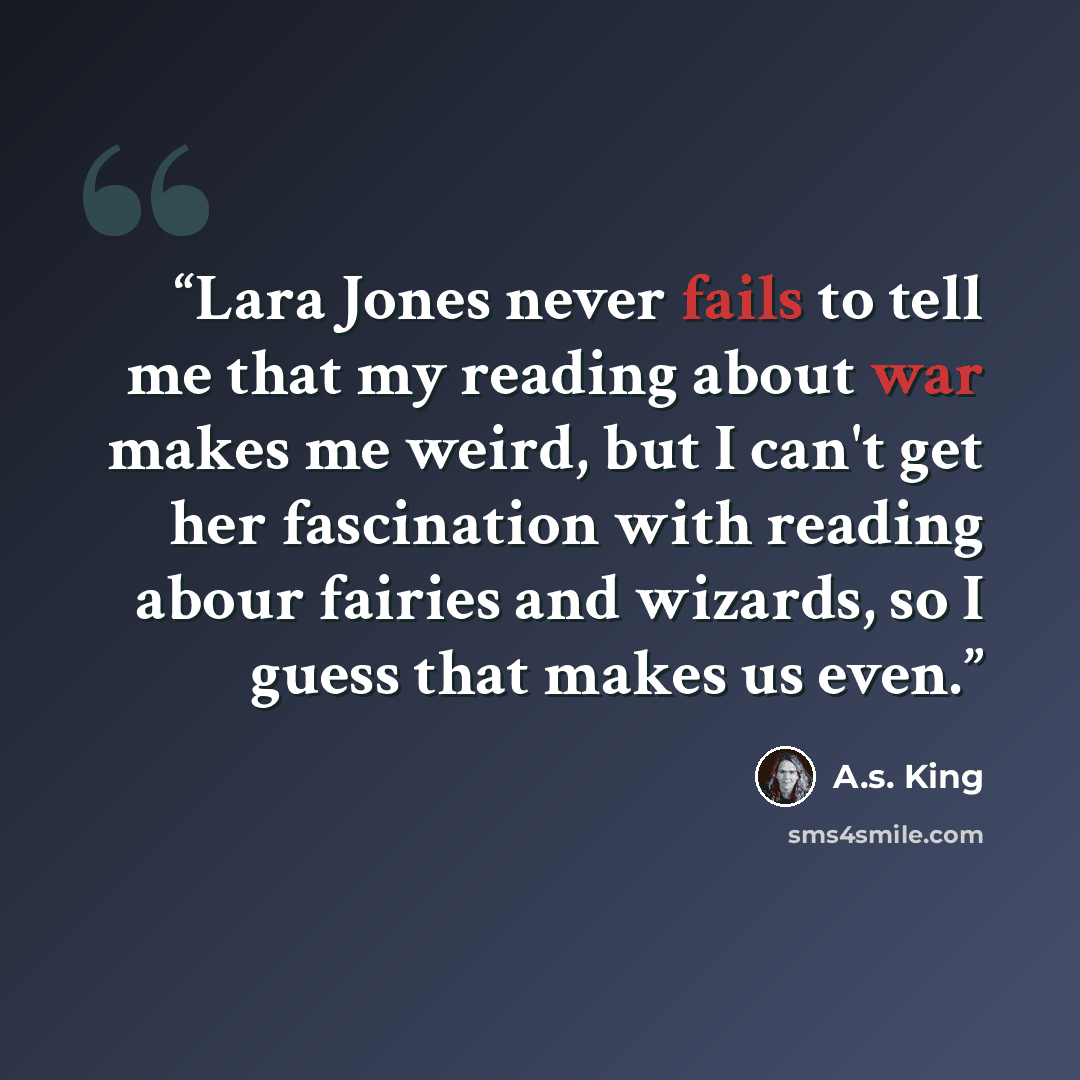 “Lara Jones never fails to tell me that my reading about war makes me weird, but I can't get her fascination with reading abour fairies and wizards, so I guess that makes us even.” quote by A.S. King