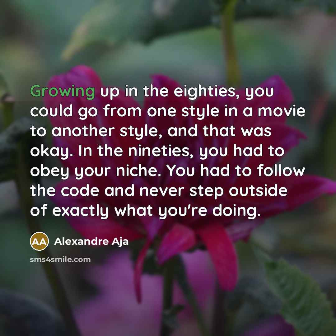 “Growing up in the eighties, you could go from one style in a movie to another style, and that was okay. In the nineties, you had to obey your niche. You had to follow the code and never step outside of exactly what you're doing.” quote by Alexandre Aja