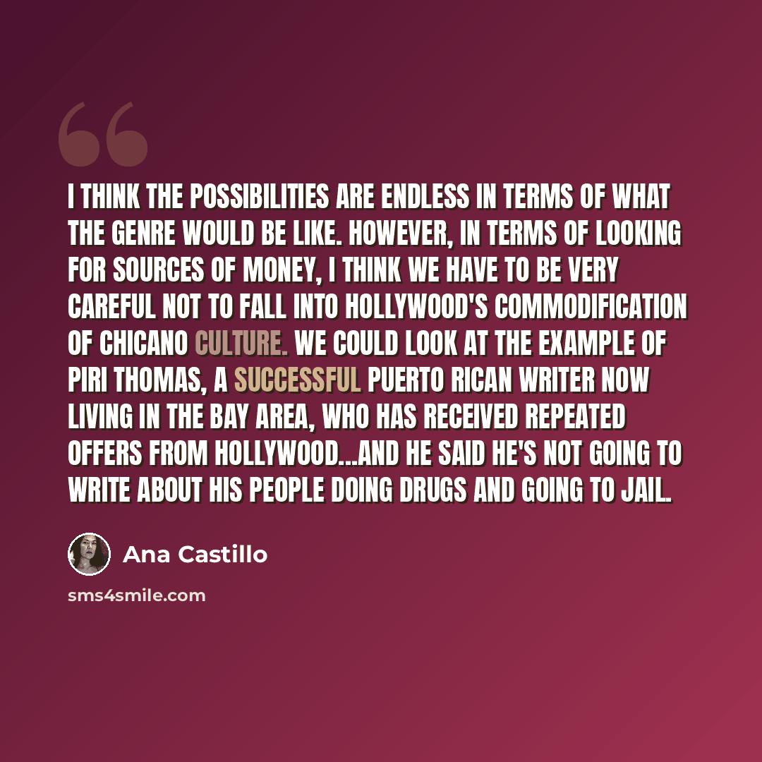 “I think the possibilities are endless in terms of what the genre would be like. However, in terms of looking for sources of money, I think we have to be very careful not to fall into Hollywood's commodification of Chicano culture. We could look at the example of Piri Thomas, a successful Puerto…” quote by Ana Castillo