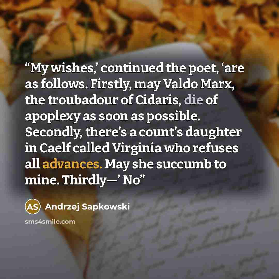 “My wishes,’ continued the poet, ‘are as follows. Firstly, may Valdo Marx, the troubadour of Cidaris, die of apoplexy as soon as possible. Secondly, there’s a count’s daughter in Caelf called Virginia who refuses all advances. May she succumb to mine. Thirdly—’ No” quote by Andrzej Sapkowski
