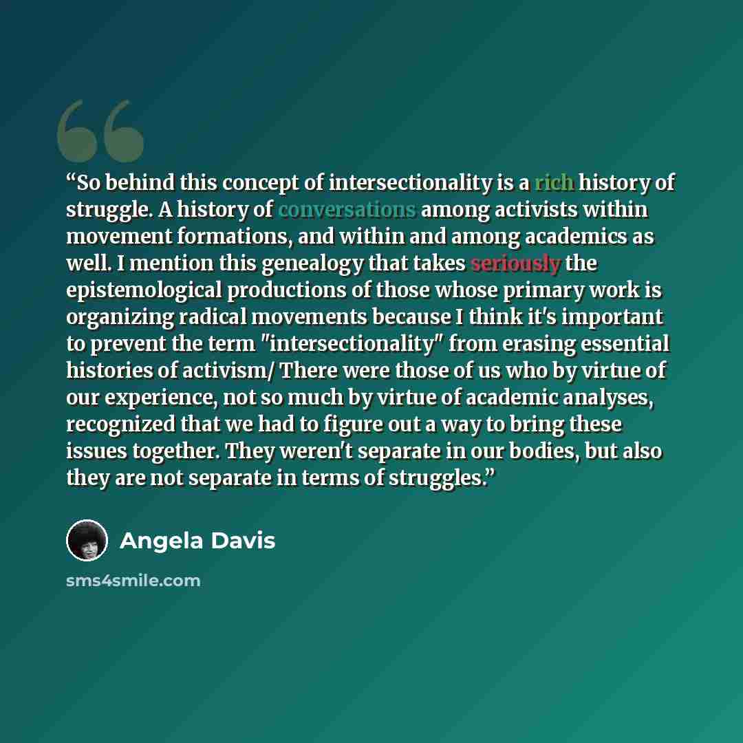 “So behind this concept of intersectionality is a rich history of struggle. A history of conversations among activists within movement formations, and within and among academics as well. I mention this genealogy that takes seriously the epistemological productions of those whose primary work is…” quote by Angela Davis