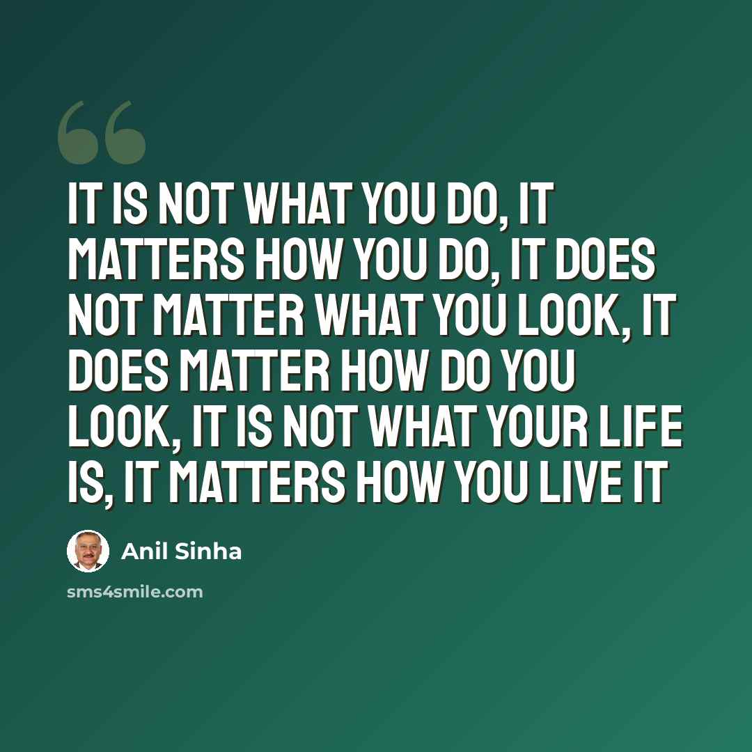 “It is not what you do, it matters how you do, it does not matter what you look, it does matter how do you look, it is not what your life is, it matters how you live it” quote by Anil Sinha