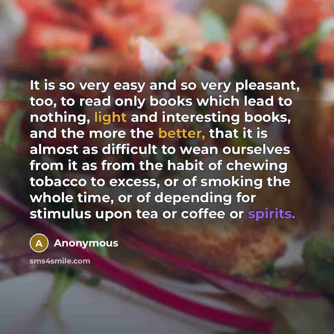 “It is so very easy and so very pleasant, too, to read only books which lead to nothing, light and interesting books, and the more the better, that it is almost as difficult to wean ourselves from it as from the habit of chewing tobacco to excess, or of smoking the whole time, or of depending for…” quote by Anonymous