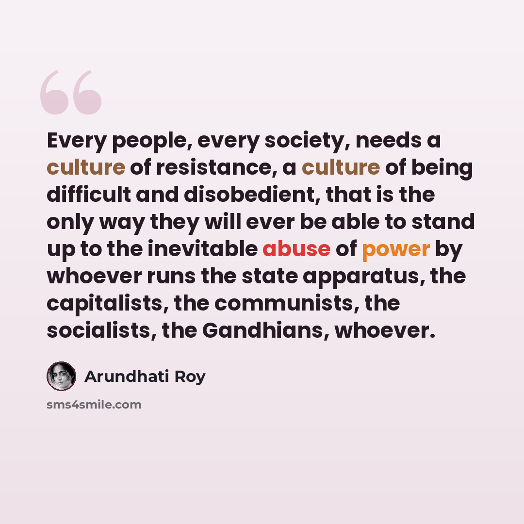 “Every people, every society, needs a culture of resistance, a culture of being difficult and disobedient, that is the only way they will ever be able to stand up to the inevitable abuse of power by whoever runs the state apparatus, the capitalists, the communists, the socialists, the Gandhians…” quote by Arundhati Roy