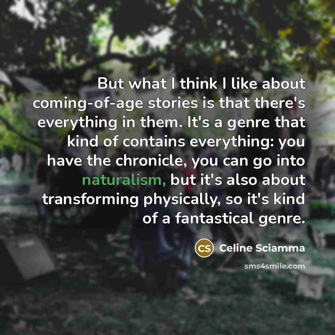 “But what I think I like about coming-of-age stories is that there's everything in them. It's a genre that kind of contains everything: you have the chronicle, you can go into naturalism, but it's also about transforming physically, so it's kind of a fantastical genre.” quote by Celine Sciamma