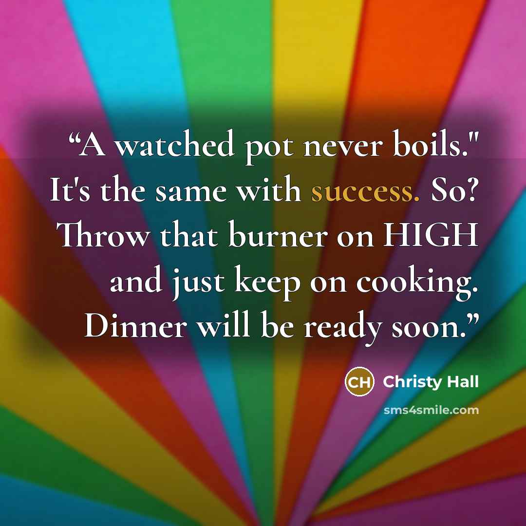 “A watched pot never boils." It's the same with success. So? Throw that burner on HIGH and just keep on cooking. Dinner will be ready soon.” quote by Christy Hall