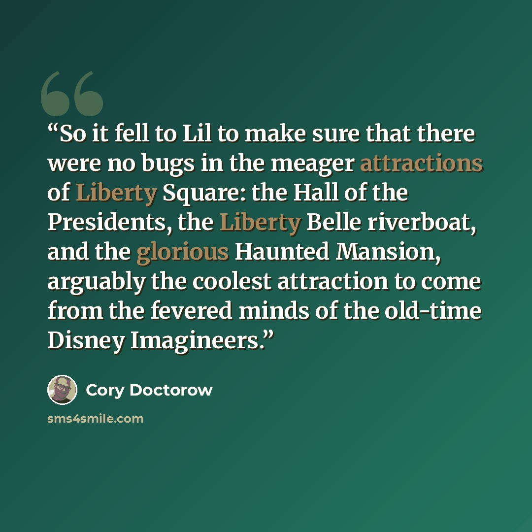 “So it fell to Lil to make sure that there were no bugs in the meager attractions of Liberty Square: the Hall of the Presidents, the Liberty Belle riverboat, and the glorious Haunted Mansion, arguably the coolest attraction to come from the fevered minds of the old-time Disney Imagineers.” quote by Cory Doctorow