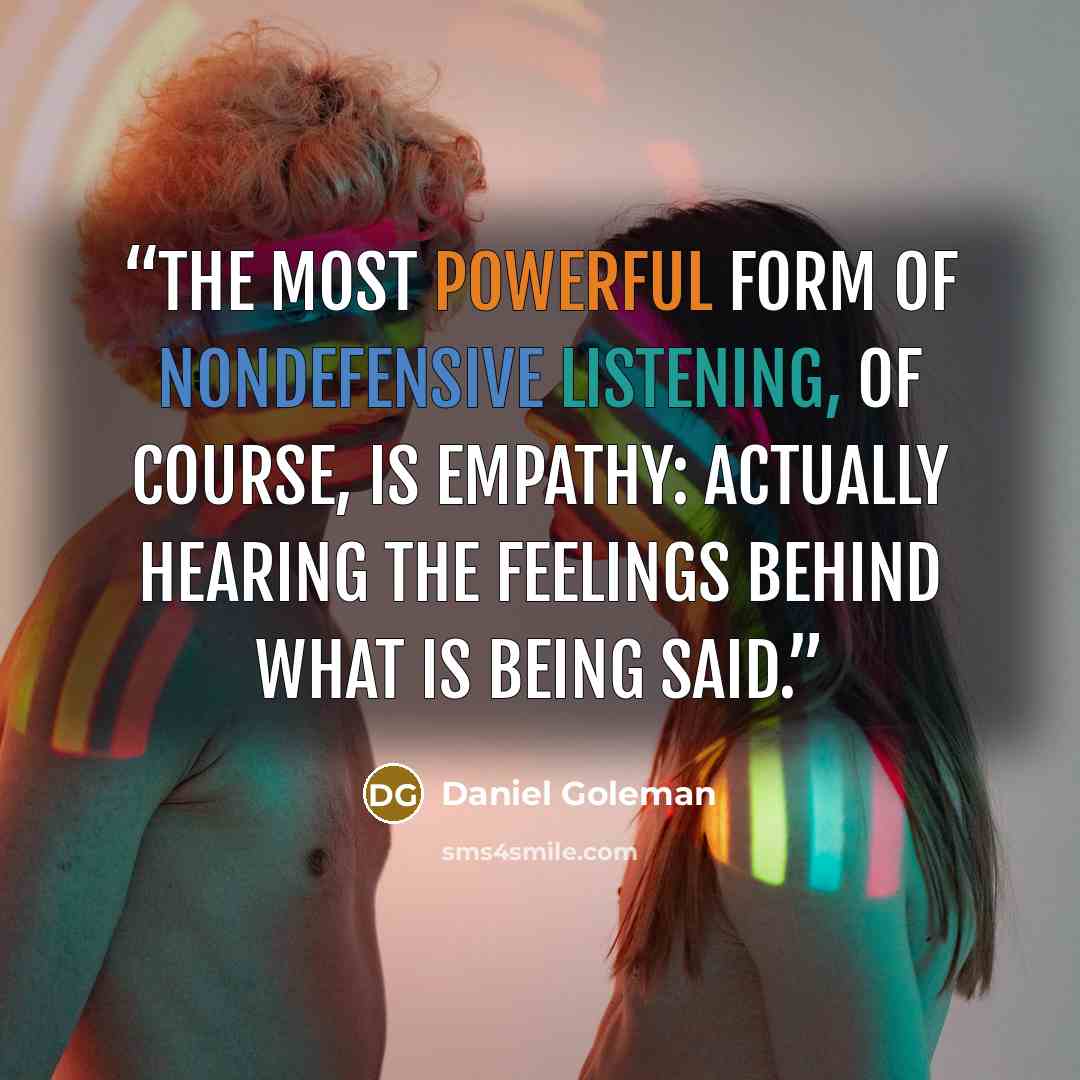 “The most powerful form of nondefensive listening, of course, is empathy: actually hearing the feelings behind what is being said.” quote by Daniel Goleman
