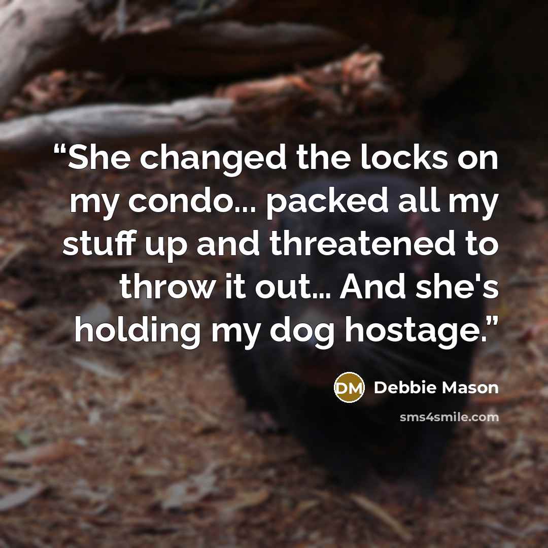 “She changed the locks on my condo... packed all my stuff up and threatened to throw it out… And she's holding my dog hostage.” quote by Debbie Mason