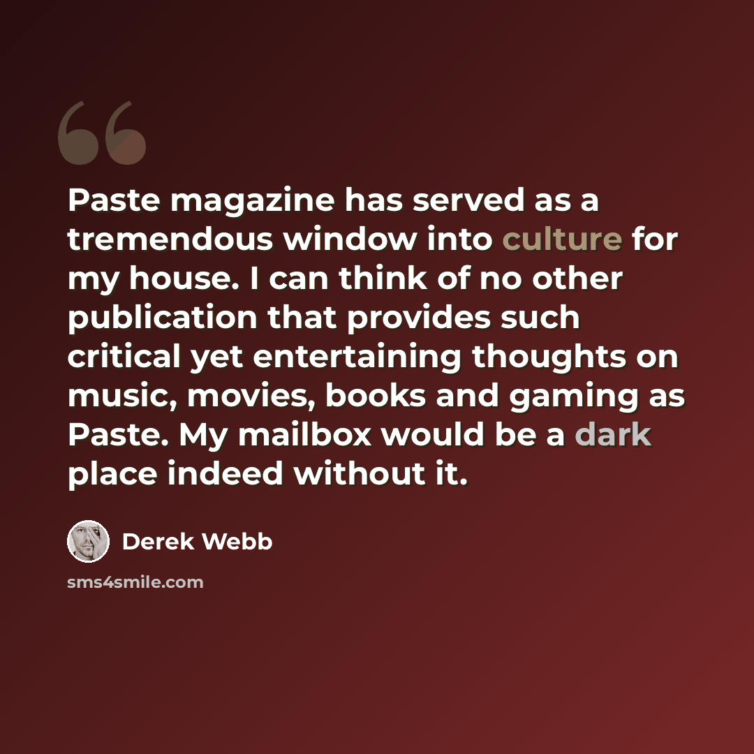 “Paste magazine has served as a tremendous window into culture for my house. I can think of no other publication that provides such critical yet entertaining thoughts on music, movies, books and gaming as Paste. My mailbox would be a dark place indeed without it.” quote by Derek Webb