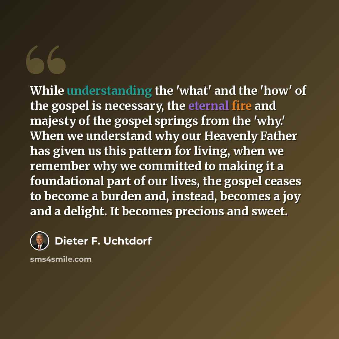 “While understanding the 'what' and the 'how' of the gospel is necessary, the eternal fire and majesty of the gospel springs from the 'why.' When we understand why our Heavenly Father has given us this pattern for living, when we remember why we committed to making it a foundational part of our…” quote by Dieter F. Uchtdorf