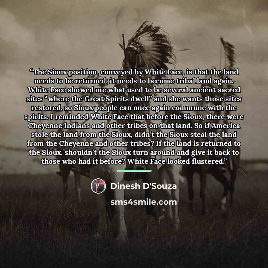 “The Sioux position, conveyed by White Face, is that the land needs to be returned; it needs to become tribal land again. White Face showed me what used to be several ancient sacred sites “where the Great Spirits dwell” and she wants those sites restored, so Sioux people can once again commune with…” quote by Dinesh D'Souza