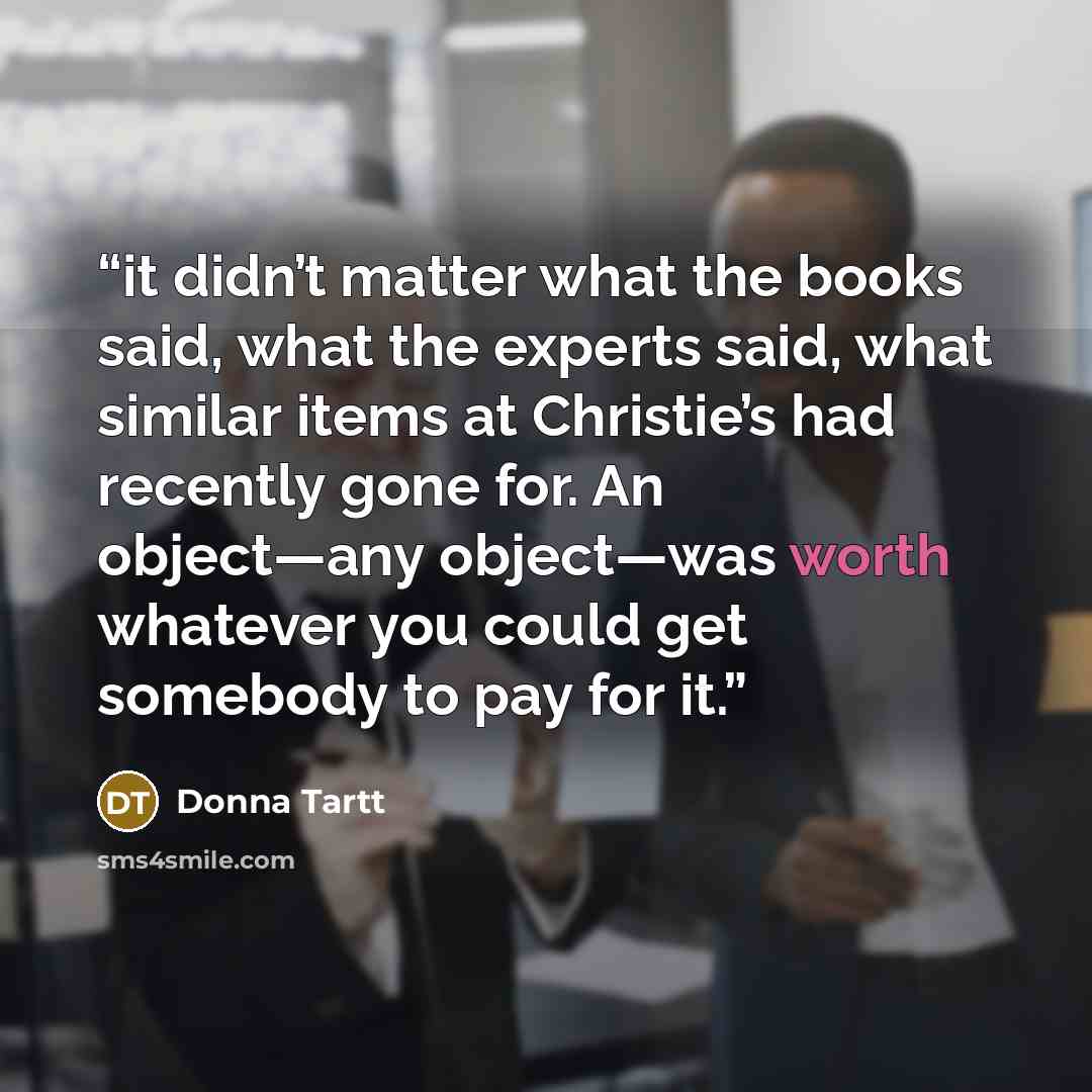 “it didn’t matter what the books said, what the experts said, what similar items at Christie’s had recently gone for. An object—any object—was worth whatever you could get somebody to pay for it.” quote by Donna Tartt