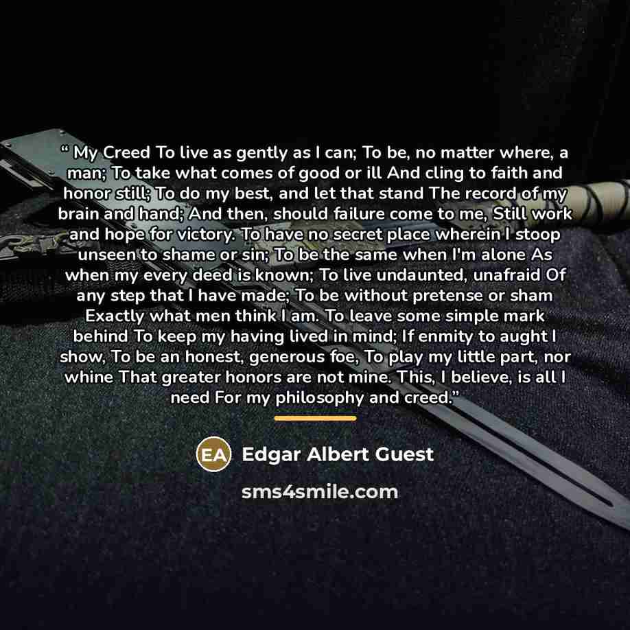 “My Creed To live as gently as I can; To be, no matter where, a man; To take what comes of good or ill And cling to faith and honor still; To do my best, and let that stand The record of my brain and hand; And then, should failure come to me, Still work and hope for victory. To have no secret place…” quote by Edgar Albert Guest