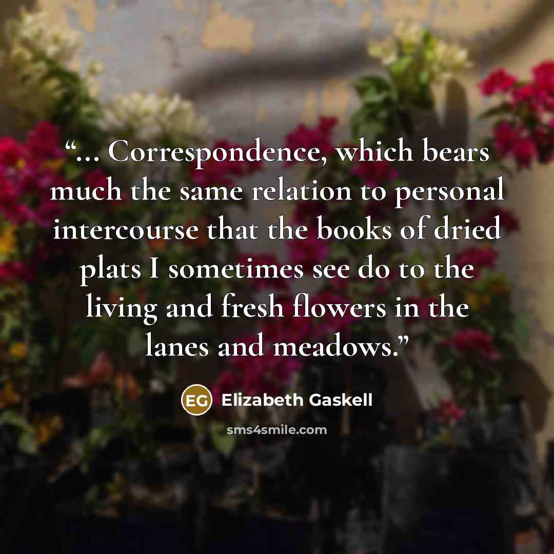 “... Correspondence, which bears much the same relation to personal intercourse that the books of dried plats I sometimes see do to the living and fresh flowers in the lanes and meadows.” quote by Elizabeth Gaskell