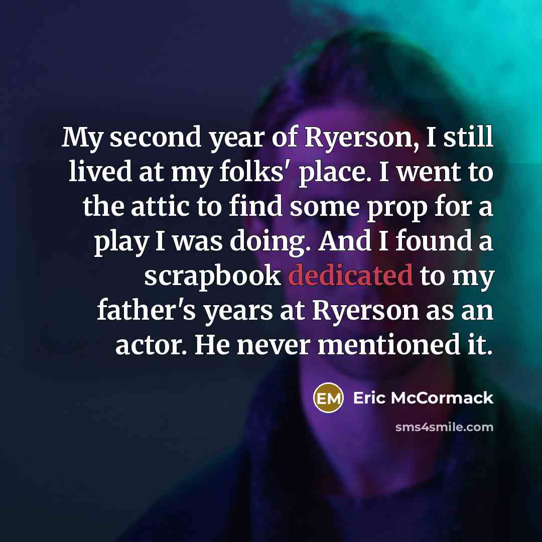 “My second year of Ryerson, I still lived at my folks' place. I went to the attic to find some prop for a play I was doing. And I found a scrapbook dedicated to my father's years at Ryerson as an actor. He never mentioned it.” quote by Eric McCormack