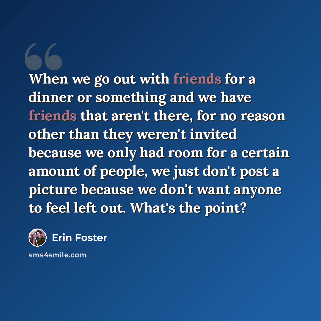 “When we go out with friends for a dinner or something and we have friends that aren't there, for no reason other than they weren't invited because we only had room for a certain amount of people, we just don't post a picture because we don't want anyone to feel left out. What's the point?” quote by Erin Foster