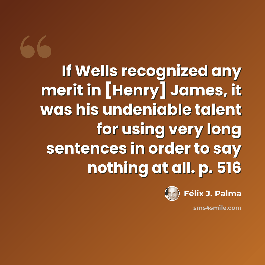 “If Wells recognized any merit in [Henry] James, it was his undeniable talent for using very long sentences in order to say nothing at all. p. 516” quote by Félix J. Palma