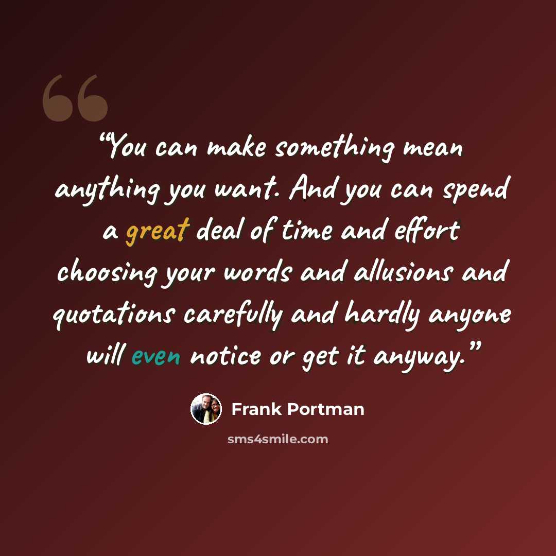 “You can make something mean anything you want. And you can spend a great deal of time and effort choosing your words and allusions and quotations carefully and hardly anyone will even notice or get it anyway.” quote by Frank Portman