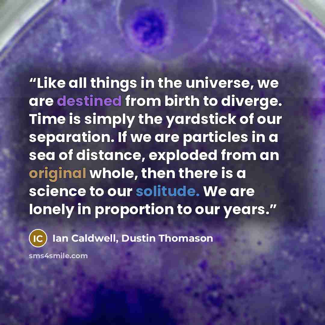“Like all things in the universe, we are destined from birth to diverge. Time is simply the yardstick of our separation. If we are particles in a sea of distance, exploded from an original whole, then there is a science to our solitude. We are lonely in proportion to our years.” quote by Ian Caldwell, Dustin Thomason